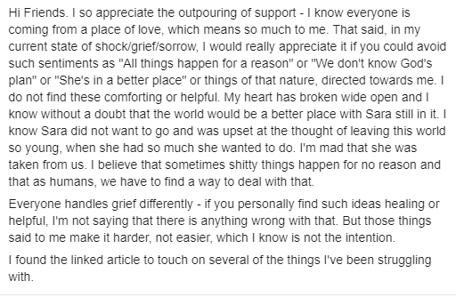 Text of Facebook Post: Hi Friends. I so appreciate the outpouring of support - I know everyone is coming from a place of love, which means so much to me. That said, in my current state of shock/grief/sorrow, I would really appreciate it if you could avoid such sentiments as "All things happen for a reason" or "We don't know God's plan" or "She's in a better place" or things of that nature, directed towards me. I do not find these comforting or helpful. My heart has broken wide open and I know without a doubt that the world would be a better place with Sara still in it. I know Sara did not want to go and was upset at the thought of leaving this world so young, when she had so much she wanted to do. I'm mad that she was taken from us. I believe that sometimes shitty things happen for no reason and that as humans, we have to find a way to deal with that.

Everyone handles grief differently - if you personally find such ideas healing or helpful, I'm not saying that there is anything wrong with that. But those things said to me make it harder, not easier, which I know is not the intention.

I found the linked article to touch on several of the things I've been struggling with.